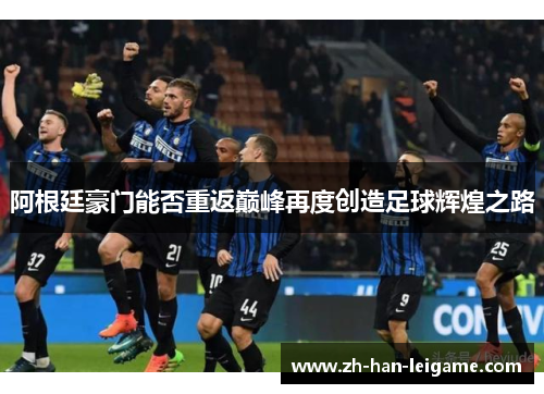 阿根廷豪门能否重返巅峰再度创造足球辉煌之路 阿根廷豪门能否重返巅峰再度创造足球辉煌之路