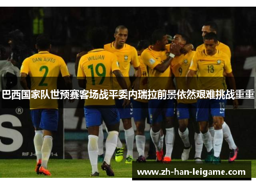 巴西国家队世预赛客场战平委内瑞拉前景依然艰难挑战重重